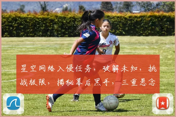 星空网络入侵任务，破解未知，挑战极限，揭秘幕后黑手，三重悬念等你揭晓